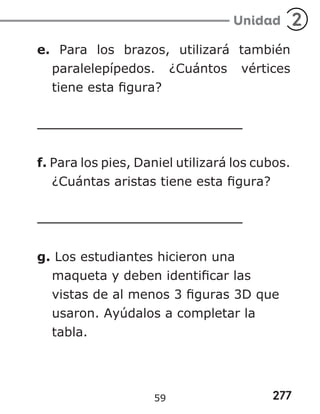277
Unidad 2
e. Para los brazos, utilizará también
paralelepípedos. ¿Cuántos vértices
tiene esta figura?
f. Para los pies, Daniel utilizará los cubos.
¿Cuántas aristas tiene esta figura?
g. Los estudiantes hicieron una
maqueta y deben identificar las
vistas de al menos 3 figuras 3D que
usaron. Ayúdalos a completar la
tabla.
59
 