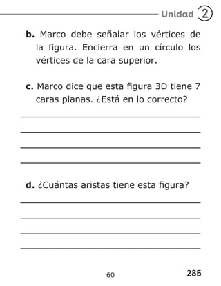 285
Unidad 2
b. Marco debe señalar los vértices de
la figura. Encierra en un círculo los
vértices de la cara superior.
c. Marco dice que esta figura 3D tiene 7
caras planas. ¿Está en lo correcto?
d. ¿Cuántas aristas tiene esta figura?
60
 