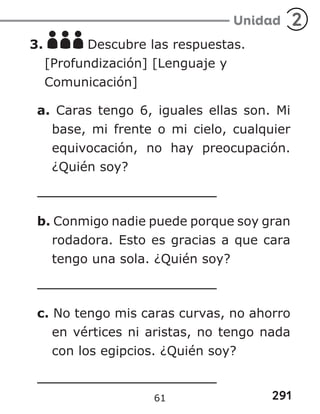 291
Unidad 2
3. Descubre las respuestas.
[Profundización] [Lenguaje y
Comunicación]
a. Caras tengo 6, iguales ellas son. Mi
base, mi frente o mi cielo, cualquier
equivocación, no hay preocupación.
¿Quién soy?
b. Conmigo nadie puede porque soy gran
rodadora. Esto es gracias a que cara
tengo una sola. ¿Quién soy?
c. No tengo mis caras curvas, no ahorro
en vértices ni aristas, no tengo nada
con los egipcios. ¿Quién soy?
61
 