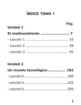 3
ÍNDICE TOMO 1
Pág.
Unidad 1
El medioambiente ......................... 7
- Lección 1 ..................................... 16
- Lección 2 ..................................... 59
- Lección 3 ..................................... 95
Unidad 2
Un mundo tecnológico ............... 182
- Lección 4 .....................................189
- Lección 5 .....................................225
- Lección 6 .....................................295
 