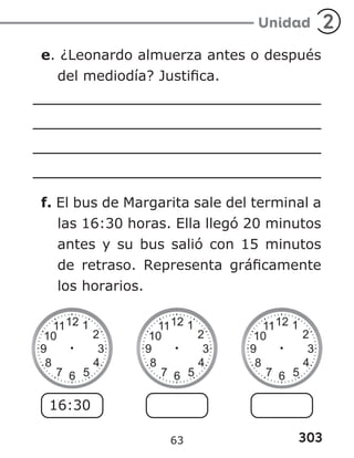 303
Unidad 2
e. ¿Leonardo almuerza antes o después
del mediodía? Justifica.
f. El bus de Margarita sale del terminal a
las 16:30 horas. Ella llegó 20 minutos
antes y su bus salió con 15 minutos
de retraso. Representa gráficamente
los horarios.
16:30
63
 