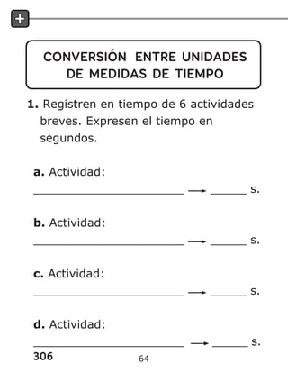 306
CONVERSIÓN ENTRE UNIDADES
DE MEDIDAS DE TIEMPO
1. Registren en tiempo de 6 actividades
breves. Expresen el tiempo en
segundos.
a. Actividad:
_____________________ _____ s.
b. Actividad:
_____________________ _____ s.
c. Actividad:
_____________________ _____ s.
d. Actividad:
_____________________ _____ s.
64
 