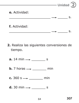 307
Unidad 2
e. Actividad:
_____________________ _____ s.
f. Actividad:
_____________________ _____ s.
2. Realiza las siguientes conversiones de
tiempo.
a. 14 min _______ s
b. 7 horas _______ min
c. 360 s _______ min
d. 30 min _______ s
64
 