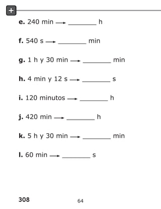 308
e. 240 min _______ h
f. 540 s _______ min
g. 1 h y 30 min _______ min
h. 4 min y 12 s _______ s
i. 120 minutos _______ h
j. 420 min _______ h
k. 5 h y 30 min _______ min
l. 60 min _______ s
64
 