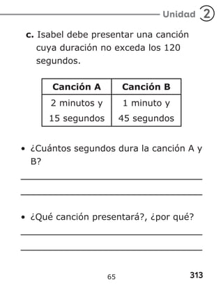313
Unidad 2
c. Isabel debe presentar una canción
cuya duración no exceda los 120
segundos.
Canción A Canción B
2 minutos y
15 segundos
1 minuto y
45 segundos
• ¿Cuántos segundos dura la canción A y
B?
• ¿Qué canción presentará?, ¿por qué?
65
 