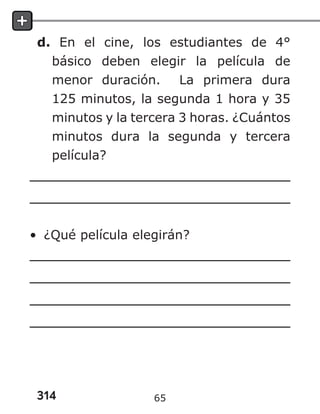 314
d. En el cine, los estudiantes de 4°
básico deben elegir la película de
menor duración. La primera dura
125 minutos, la segunda 1 hora y 35
minutos y la tercera 3 horas. ¿Cuántos
minutos dura la segunda y tercera
película?
• ¿Qué película elegirán?
65
 