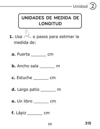 315
Unidad 2
UNIDADES DE MEDIDA DE
LONGITUD
1. Usa o pasos para estimar la
medida de:
a. Puerta ______ cm
b. Ancho sala ______ m
c. Estuche ______ cm
d. Largo patio ______ m
e. Un libro ______ cm
f. Lápiz ______ cm
66
 