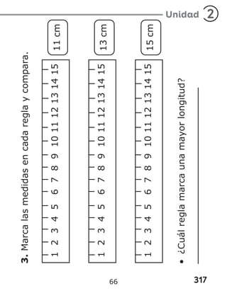 317
Unidad 2
3.
Marca
las
medidas
en
cada
regla
y
compara.
1
2
3
4
5
6
7
8
9
10
11
12
13
14
15
11
cm
1
2
3
4
5
6
7
8
9
10
11
12
13
14
15
13
cm
1
2
3
4
5
6
7
8
9
10
11
12
13
14
15
15
cm
•
¿Cuál
regla
marca
una
mayor
longitud?
66
 