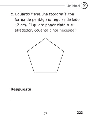 323
Unidad 2
c. Eduardo tiene una fotografía con
forma de pentágono regular de lado
12 cm. Él quiere poner cinta a su
alrededor, ¿cuánta cinta necesita?
Respuesta:
67
 