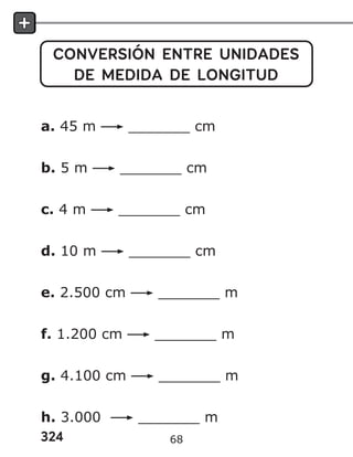 324
CONVERSIÓN ENTRE UNIDADES
DE MEDIDA DE LONGITUD
a. 45 m _______ cm
b. 5 m _______ cm
c. 4 m _______ cm
d. 10 m _______ cm
e. 2.500 cm _______ m
f. 1.200 cm _______ m
g. 4.100 cm _______ m
h. 3.000 _______ m
68
 