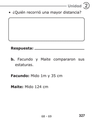 327
Unidad 2
• ¿Quién recorrió una mayor distancia?
Respuesta:
b. Facundo y Maite compararon sus
estaturas.
Facundo: Mido 1m y 35 cm
Maite: Mido 124 cm
68 - 69
 