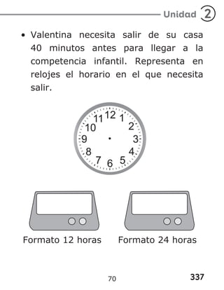 337
Unidad 2
• Valentina necesita salir de su casa
40 minutos antes para llegar a la
competencia infantil. Representa en
relojes el horario en el que necesita
salir.
Formato 12 horas Formato 24 horas
70
 