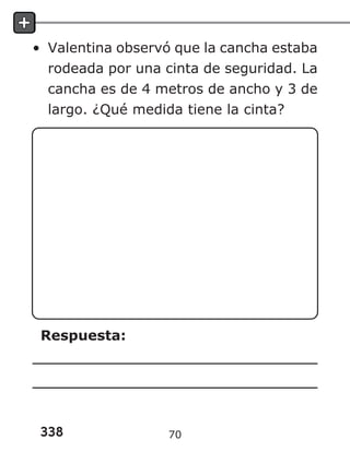 338
• Valentina observó que la cancha estaba
rodeada por una cinta de seguridad. La
cancha es de 4 metros de ancho y 3 de
largo. ¿Qué medida tiene la cinta?
Respuesta:
70
 