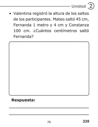 339
Unidad 2
• Valentina registró la altura de los saltos
de los participantes. Mateo saltó 45 cm,
Fernanda 1 metro y 4 cm y Constanza
100 cm. ¿Cuántos centímetros saltó
Fernanda?
Respuesta:
70
 