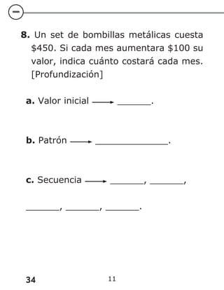 34 11
8. Un set de bombillas metálicas cuesta
$450. Si cada mes aumentara $100 su
valor, indica cuánto costará cada mes.
[Profundización]
a. Valor inicial ______.
b. Patrón _____________.
c. Secuencia ______, ______,
______, ______, ______.
 