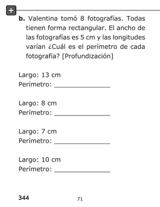 344
b. Valentina tomó 8 fotografías. Todas
tienen forma rectangular. El ancho de
las fotografías es 5 cm y las longitudes
varían ¿Cuál es el perímetro de cada
fotografía? [Profundización]
Largo: 13 cm
Perímetro: ______________
Largo: 8 cm
Perímetro: ______________
Largo: 7 cm
Perímetro: ______________
Largo: 10 cm
Perímetro: ______________
71
 
