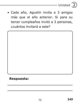349
Unidad 2
• Cada año, Agustín invita a 3 amigos
más que el año anterior. Si para su
tercer cumpleaños invitó a 3 personas,
¿cuántos invitará a este?
Respuesta:
72
 