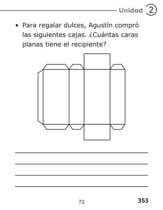 353
Unidad 2
• Para regalar dulces, Agustín compró
las siguientes cajas. ¿Cuántas caras
planas tiene el recipiente?
72
 