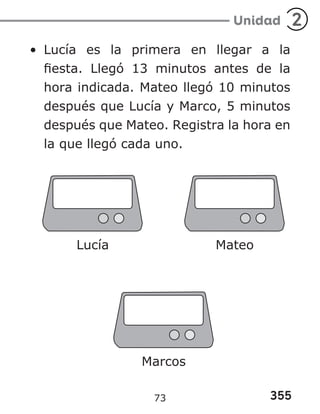 355
Unidad 2
• Lucía es la primera en llegar a la
fiesta. Llegó 13 minutos antes de la
hora indicada. Mateo llegó 10 minutos
después que Lucía y Marco, 5 minutos
después que Mateo. Registra la hora en
la que llegó cada uno.
Lucía Mateo
Marcos
73
 