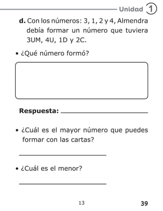 39
13
d. Con los números: 3, 1, 2 y 4, Almendra
debía formar un número que tuviera
3UM, 4U, 1D y 2C.
• ¿Qué número formó?
Respuesta:
• ¿Cuál es el mayor número que puedes
formar con las cartas?
• ¿Cuál es el menor?
 