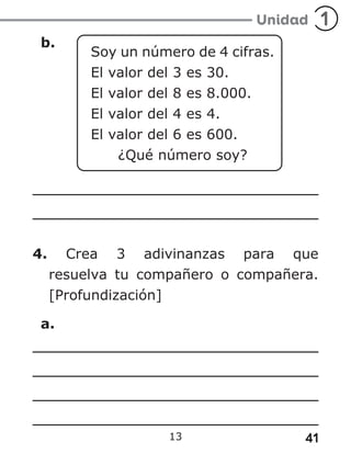 41
13
b.
Soy un número de 4 cifras.
El valor del 3 es 30.
El valor del 8 es 8.000.
El valor del 4 es 4.
El valor del 6 es 600.
¿Qué número soy?
4. Crea 3 adivinanzas para que
resuelva tu compañero o compañera.
[Profundización]
a.
 
