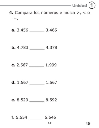 45
14
4. Compara los números e indica >, < o
=.
a. 3.456 ______ 3.465
b. 4.783 ______ 4.378
c. 2.567 ______ 1.999
d. 1.567 ______ 1.567
e. 8.529 ______ 8.592
f. 5.554 ______ 5.545
 