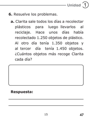 47
15
6. Resuelve los problemas.
a. Clarita sale todos los días a recolectar
plásticos para luego llevarlos al
reciclaje. Hace unos días había
recolectado 1.250 objetos de plástico.
Al otro día tenía 1.350 objetos y
al tercer día tenía 1.450 objetos.
¿Cuántos objetos más recoge Clarita
cada día?
Respuesta:
 