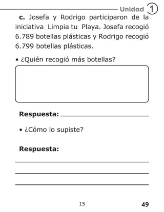 49
15
c. Josefa y Rodrigo participaron de la
iniciativa Limpia tu Playa. Josefa recogió
6.789 botellas plásticas y Rodrigo recogió
6.799 botellas plásticas.
• ¿Quién recogió más botellas?
Respuesta:
• ¿Cómo lo supiste?
Respuesta:
 