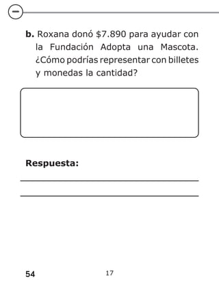 54 17
b. Roxana donó $7.890 para ayudar con
la Fundación Adopta una Mascota.
¿Cómo podrías representar con billetes
y monedas la cantidad?
Respuesta:
 