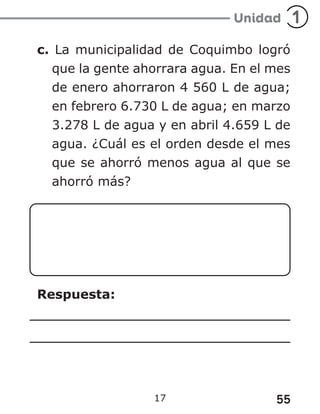 55
17
c. La municipalidad de Coquimbo logró
que la gente ahorrara agua. En el mes
de enero ahorraron 4 560 L de agua;
en febrero 6.730 L de agua; en marzo
3.278 L de agua y en abril 4.659 L de
agua. ¿Cuál es el orden desde el mes
que se ahorró menos agua al que se
ahorró más?
Respuesta:
 