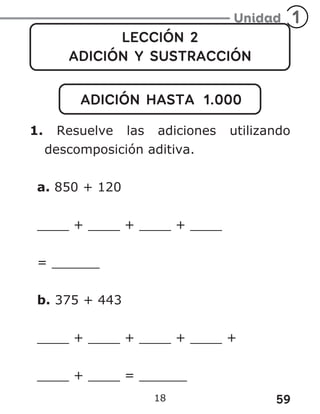 59
18
LECCIÓN 2
ADICIÓN Y SUSTRACCIÓN
ADICIÓN HASTA 1.000
1. Resuelve las adiciones utilizando
descomposición aditiva.
a. 850 + 120
____ + ____ + ____ + ____
= ______
b. 375 + 443
____ + ____ + ____ + ____ +
____ + ____ = ______
 