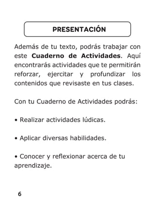 6
PRESENTACIÓN
Además de tu texto, podrás trabajar con
este Cuaderno de Actividades. Aquí
encontrarás actividades que te permitirán
reforzar, ejercitar y profundizar los
contenidos que revisaste en tus clases.
Con tu Cuaderno de Actividades podrás:
• Realizar actividades lúdicas.
• Aplicar diversas habilidades.
• Conocer y reflexionar acerca de tu
aprendizaje.
 