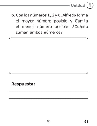 61
18
b. Con los números 1, 3 y 0, Alfredo forma
el mayor número posible y Camila
el menor número posible. ¿Cuánto
suman ambos números?
Respuesta:
 