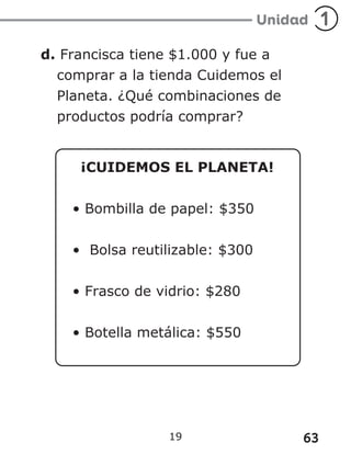 63
19
d. Francisca tiene $1.000 y fue a
comprar a la tienda Cuidemos el
Planeta. ¿Qué combinaciones de
productos podría comprar?
¡CUIDEMOS EL PLANETA!
• Bombilla de papel: $350
• Bolsa reutilizable: $300
• Frasco de vidrio: $280
• Botella metálica: $550
 