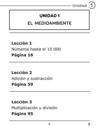 7
6
UNIDAD 1
EL MEDIOAMBIENTE
Lección 1
Números hasta el 10 000
Página 16
Lección 2
Adición y sustracción
Página 59
Lección 3
Multiplicación y división
Página 95
 
