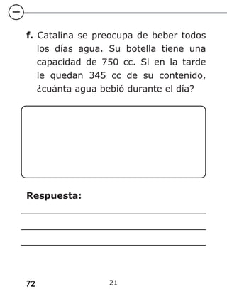72 21
f. Catalina se preocupa de beber todos
los días agua. Su botella tiene una
capacidad de 750 cc. Si en la tarde
le quedan 345 cc de su contenido,
¿cuánta agua bebió durante el día?
Respuesta:
 