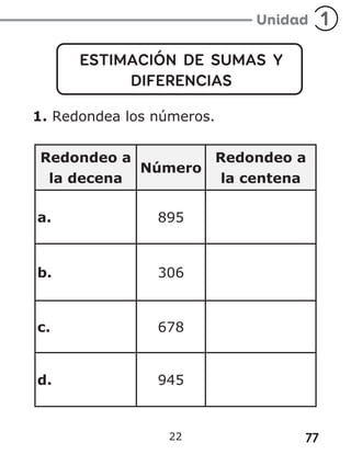 77
22
ESTIMACIÓN DE SUMAS Y
DIFERENCIAS
1. Redondea los números.
Redondeo a
la decena
Número
Redondeo a
la centena
a. 895
b. 306
c. 678
d. 945
 