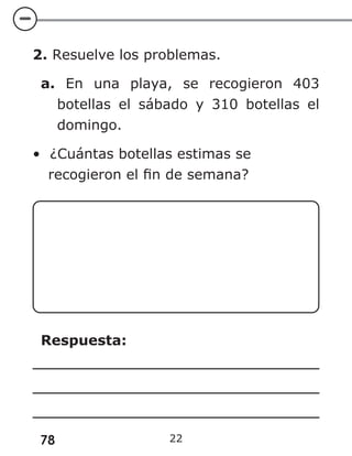 78 22
2. Resuelve los problemas.
a. En una playa, se recogieron 403
botellas el sábado y 310 botellas el
domingo.
• ¿Cuántas botellas estimas se
recogieron el fin de semana?
Respuesta:
 