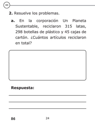 86 24
2. Resuelve los problemas.
a. En la corporación Un Planeta
Sustentable, reciclaron 315 latas,
298 botellas de plástico y 45 cajas de
cartón. ¿Cuántos artículos reciclaron
en total?
Respuesta:
 