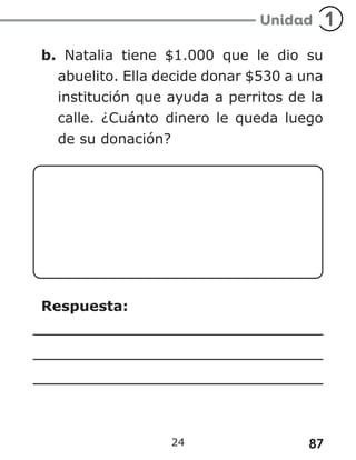 87
24
b. Natalia tiene $1.000 que le dio su
abuelito. Ella decide donar $530 a una
institución que ayuda a perritos de la
calle. ¿Cuánto dinero le queda luego
de su donación?
Respuesta:
 