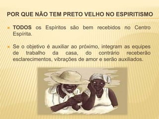 POR QUE NÃO TEM PRETO VELHO NO ESPIRITISMO
 TODOS os Espíritos são bem recebidos no Centro
Espírita.
 Se o objetivo é auxiliar ao próximo, integram as equipes
de trabalho da casa, do contrário receberão
esclarecimentos, vibrações de amor e serão auxiliados.
 