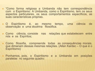  “Como forma religiosa a Umbanda não tem correspondência
com o Espiritismo. A Umbanda, como o Espiritismo, tem os seus
aspectos particulares, os seus comportamentos específicos, as
suas características próprias.
 O Espiritismo é, ao mesmo tempo, uma ciência de
observação e uma doutrina filosófica.
 Como ciência, consiste nas relações que estabelecem entre
nós e os Espíritos;
 Como filosofia, compreende todas as consequências morais,
que dimanam dessas mesmas relações. (Allan Kardec – O que é o
Espiritismo)
 Ponhamos, pois, o Espiritismo e a Umbanda em posições
paralelas no seguinte quadro:
 