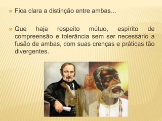  Fica clara a distinção entre ambas...
 Que haja respeito mútuo, espírito de
compreensão e tolerância sem ser necessário a
fusão de ambas, com suas crenças e práticas tão
divergentes.
 