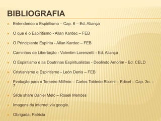 BIBLIOGRAFIA
 Entendendo o Espiritismo – Cap. 6 – Ed. Aliança
 O que é o Espiritismo - Allan Kardec – FEB
 O Principiante Espírita - Allan Kardec – FEB
 Caminhos de Libertação - Valentim Lorenzetti - Ed. Aliança
 O Espiritismo e as Doutrinas Espiritualistas - Deolindo Amorim - Ed. CELD
 Cristianismo e Espiritismo - Leòn Denis – FEB
 Evolução para o Terceiro Milênio – Carlos Toldedo Rizzini – Edicel – Cap. 3o. –
7
 Slide share Daniel Melo – Roseli Mendes
 Imagens da internet via google.
 Obrigada, Patricia
 