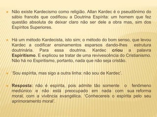  Não existe Kardecismo como religião. Allan Kardec é o pseudônimo do
sábio francês que codificou a Doutrina Espírita: um homem que fez
questão absoluta de deixar claro não ser dele a obra mas, sim dos
Espíritos Superiores.
 Há um método Kardecista, isto sim; o método do bom senso, que levou
Kardec a codificar ensinamentos esparsos dando-lhes estrutura
doutrinária. Para essa doutrina. Kardec criou a palavra
Espiritismo. E explicou se tratar de uma revivescência do Cristianismo.
Não há no Espiritismo, portanto, nada que não seja cristão.
 ‘Sou espírita, mas sigo a outra linha: não sou de Kardec’.
 Resposta: não é espírita, pois admite tão somente o fenômeno
mediúnico e não está preocupado em nada com sua reforma
moral, com a vivência evangélica. ‘Conhecereis o espírita pelo seu
aprimoramento moral’.
 