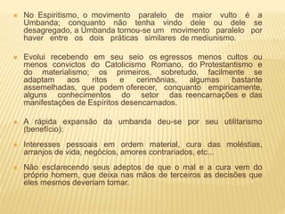  No Espiritismo, o movimento paralelo de maior vulto é a
Umbanda; conquanto não tenha vindo dele ou dele se
desagregado, a Umbanda tornou-se um movimento paralelo por
haver entre os dois práticas similares de mediunismo.
 Evolui recebendo em seu seio os egressos menos cultos ou
menos convictos do Catolicismo Romano, do Protestantismo e
do materialismo; os primeiros, sobretudo, facilmente se
adaptam aos ritos e cerimônias, algumas bastante
assemelhadas, que podem oferecer, conquanto empiricamente,
alguns conhecimentos do setor das reencarnações e das
manifestações de Espíritos desencarnados.
 A rápida expansão da umbanda deu-se por seu utilitarismo
(benefício):
 Interesses pessoais em ordem material, cura das moléstias,
arranjos de vida, negócios, amores contrariados, etc...
 Não esclarecendo seus adeptos de que o mal e a cura vem do
próprio homem, que deixa nas mãos de terceiros as decisões que
eles mesmos deveriam tomar.
 