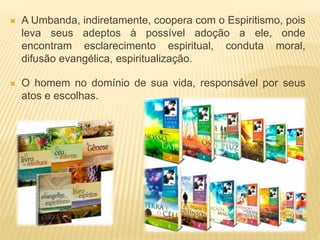  A Umbanda, indiretamente, coopera com o Espiritismo, pois
leva seus adeptos à possível adoção a ele, onde
encontram esclarecimento espiritual, conduta moral,
difusão evangélica, espiritualização.
 O homem no domínio de sua vida, responsável por seus
atos e escolhas.
 
