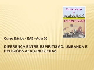 DIFERENÇA ENTRE ESPIRITISMO, UMBANDA E
RELIGIÕES AFRO-INDÍGENAS
Curso Básico - EAE - Aula 06
 