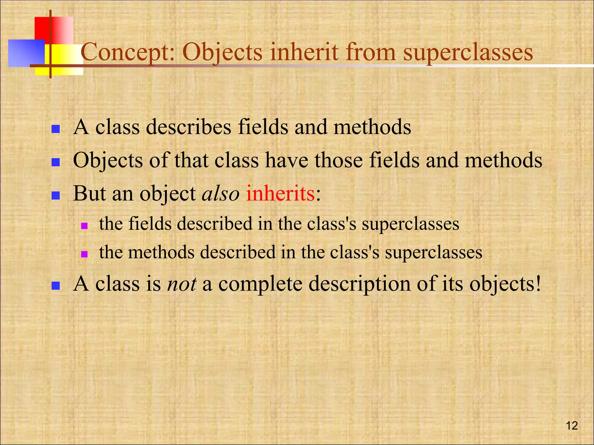 Concept: Objects inherit from superclasses
 A class describes fields and methods
 Objects of that class have those fields and methods
 But an object also inherits:
 the fields described in the class's superclasses
 the methods described in the class's superclasses
 A class is not a complete description of its objects!
12
 