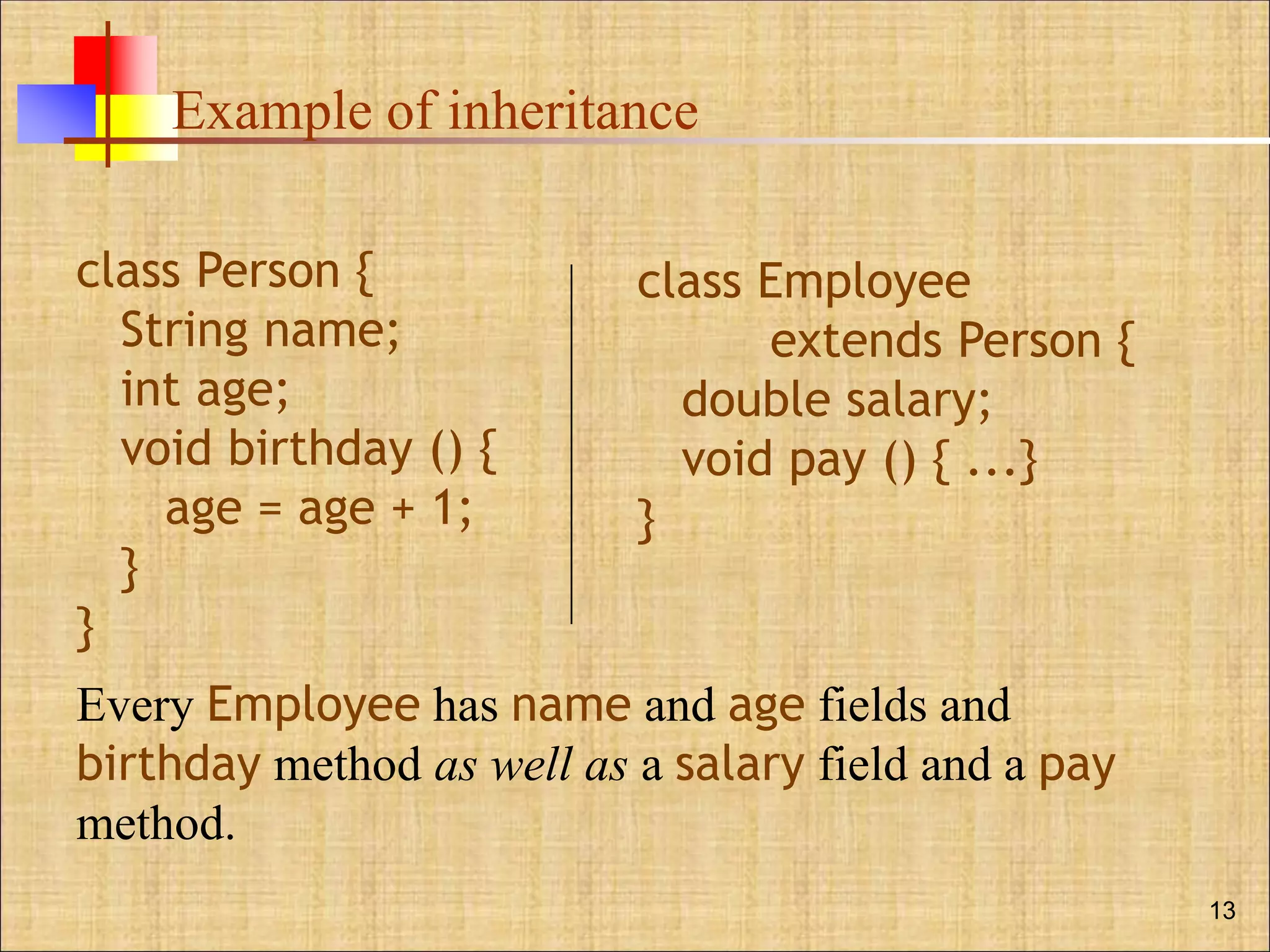 Example of inheritance
13
class Person {
String name;
int age;
void birthday () {
age = age + 1;
}
}
class Employee
extends Person {
double salary;
void pay () { ...}
}
Every Employee has name and age fields and
birthday method as well as a salary field and a pay
method.
 